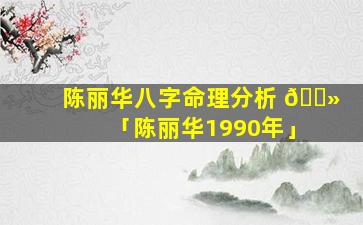 陈丽华八字命理分析 🌻 「陈丽华1990年」